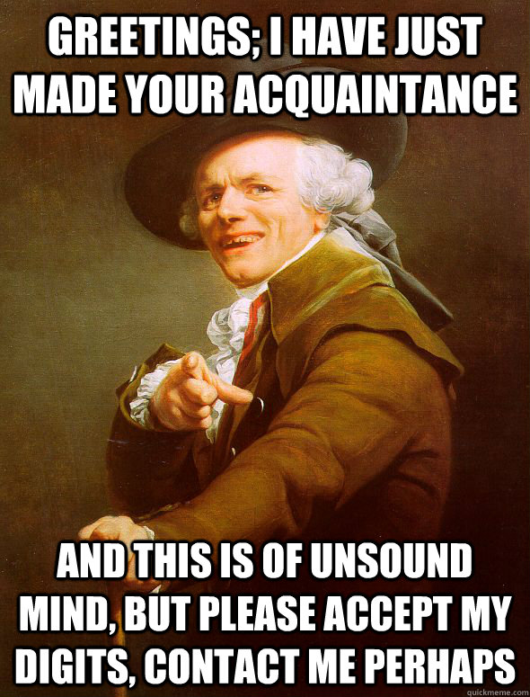 Greetings; I have just made your acquaintance  And this is of unsound mind, but please accept my digits, contact me perhaps   Joseph Ducreux