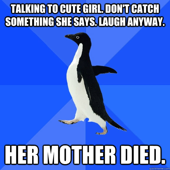 Talking to cute girl. Don't catch something she says. Laugh anyway. Her mother died.  Socially Awkward Penguin