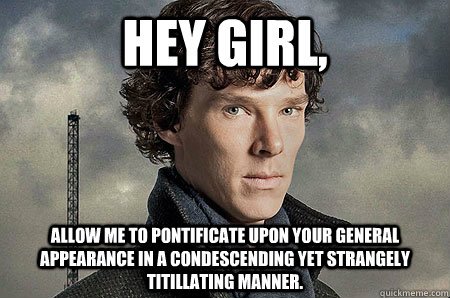 Hey Girl, Allow me to pontificate upon your general appearance in a condescending yet strangely titillating manner.   Hey Girl Sherlock