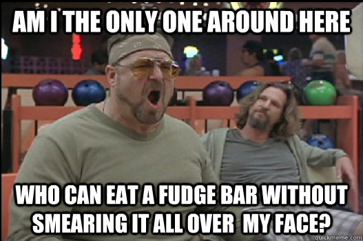 Am I the only one around here who can eat a fudge bar without smearing it all over  my face?  Angry Walter