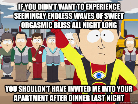 you shouldn't have invited me into your apartment after dinner last night if you didn't want to experience seemingly endless waves of sweet orgasmic bliss all night long  Captain Hindsight