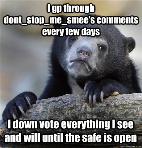 I gp through dont_stop_me_smee's comments every few days I down vote everything I see and will until the safe is open - I gp through dont_stop_me_smee's comments every few days I down vote everything I see and will until the safe is open  Confession Bear