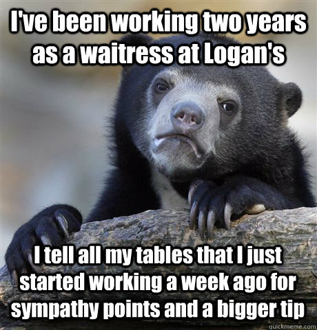 I've been working two years as a waitress at Logan's I tell all my tables that I just started working a week ago for sympathy points and a bigger tip  Confession Bear