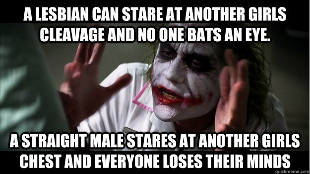 A lesbian can stare at another girls cleavage and no one bats an eye.  a straight male stares at another girls chest and everyone loses their minds  Joker Mind Loss