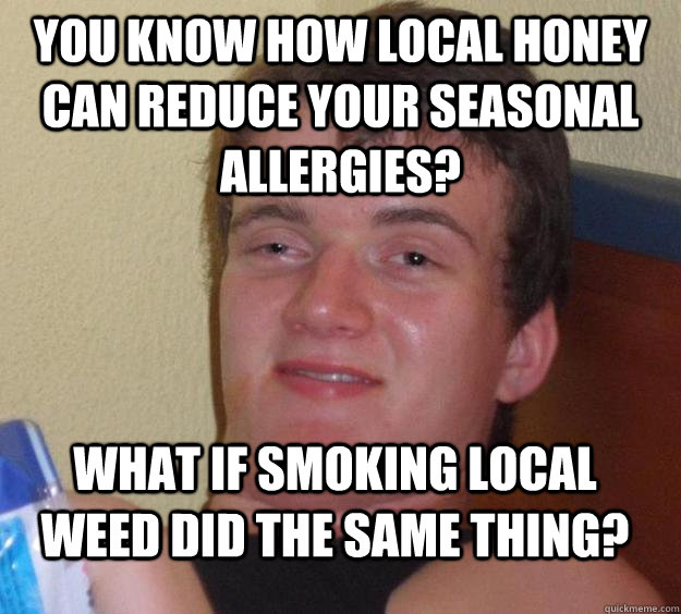 You know how local honey can reduce your seasonal allergies? What if smoking local weed did the same thing?  10 Guy