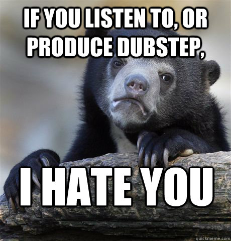 If you listen to, or produce dubstep, I hate you  Confession Bear