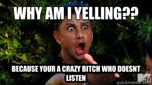 Why am i yelling??
 Because your a crazy bitch who doesnt listen  