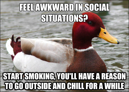 feel awkward in social situations?
 start smoking, you'll have a reason to go outside and chill for a while  Malicious Advice Mallard