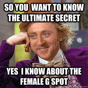 SO YOU  WANT TO KNOW THE ULTIMATE SECRET  YES  i KNOW ABOUT THE FEMALE G SPOT  Condescending Wonka
