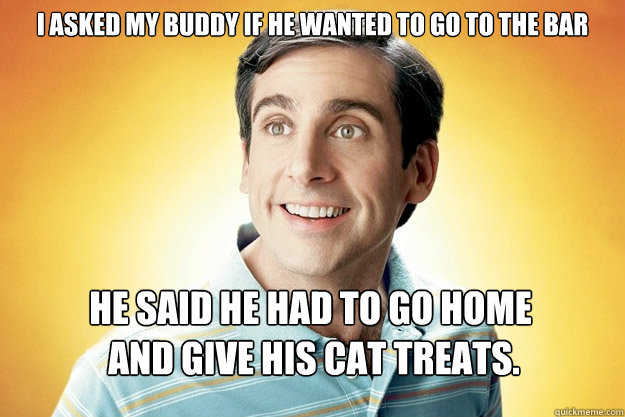 I asked my buddy if he wanted to go to the bar He said he had to go home
 and give his cat treats. - I asked my buddy if he wanted to go to the bar He said he had to go home
 and give his cat treats.  40 year old virgin