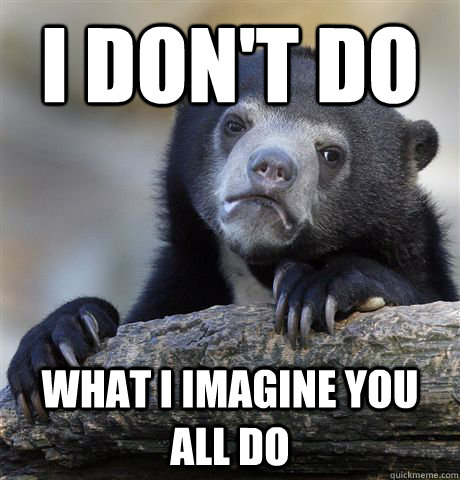 I don't do What I imagine you all do  Confession Bear