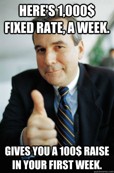 Here's 1,000$ fixed rate, a week. Gives you a 100$ raise in your first week.  Good Guy Boss