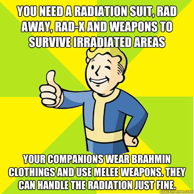 You need a radiation suit, rad away, rad-x and weapons to survive irradiated areas Your companions wear Brahmin clothings and use melee weapons. They can handle the radiation just fine. - You need a radiation suit, rad away, rad-x and weapons to survive irradiated areas Your companions wear Brahmin clothings and use melee weapons. They can handle the radiation just fine.  Fallout new vegas