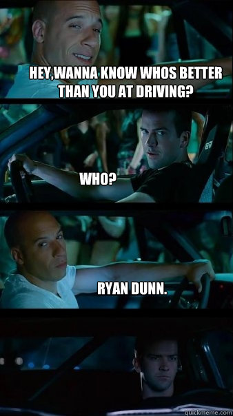 Hey,Wanna know whos better than you at driving? who? Ryan Dunn.  Fast and Furious