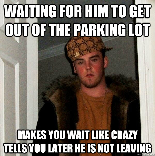 Waiting for him to get out of the parking lot makes you wait like crazy   tells you later he is not leaving  Scumbag Steve