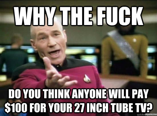 Why the fuck Do you think anyone will pay $100 for your 27 inch tube tv?  Annoyed Picard HD