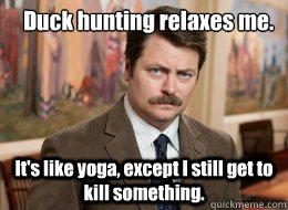 Duck hunting relaxes me.
 It's like yoga, except I still get to kill something.  Ron Swanson