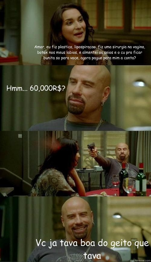 Amor, eu fiz plastica, lipospiracao, fiz uma sirurgia na vagina, botox nos meus labios, e almentei os seios e o cu pra ficar bunita so para voce, agora pague para mim a conta? Vc ja tava boa do geito que tava Hmm... 60,000R$?  Skinhead John