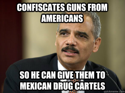 Confiscates guns from Americans So he can give them to Mexican drug cartels - Confiscates guns from Americans So he can give them to Mexican drug cartels  Dodgy Eric Holder