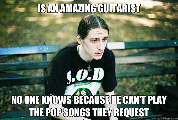 Is an amazing guitarist No one knows because he can't play the pop songs they request  First World Metal Problems