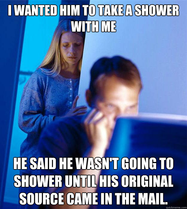 I wanted him to take a shower with me he said he wasn't going to shower until his original source came in the mail.  Redditors Wife