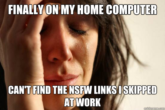 Finally on my home computer Can't find the nsfw links i skipped at work  First World Problems