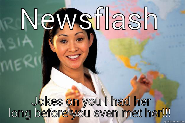 NEWSFLASH JOKES ON YOU I HAD HER LONG BEFORE YOU EVEN MET HER!!!  Unhelpful High School Teacher