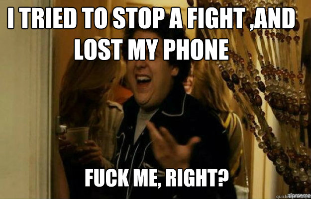 I tried to stop a fight ,and  lost my phone FUCK ME, RIGHT?  fuck me right