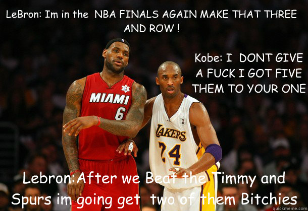 LeBron: Im in the  NBA FINALS AGAIN MAKE THAT THREE AND ROW ! Lebron:After we Beat the Timmy and Spurs im going get  two of them Bitchies Kobe: I  DONT GIVE A FUCK I GOT FIVE THEM TO YOUR ONE  Lebron James