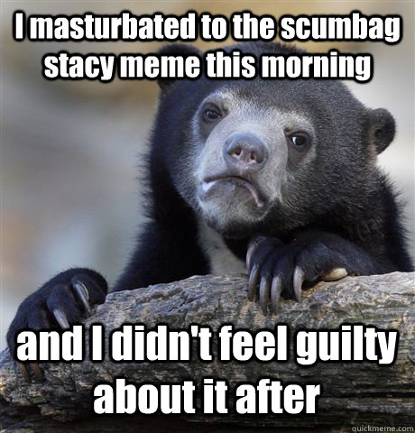 I masturbated to the scumbag stacy meme this morning and I didn't feel guilty about it after  Confession Bear