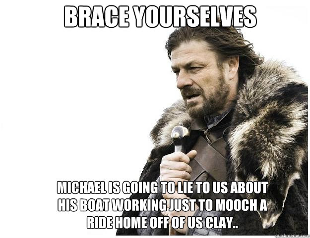 Brace yourselves michael is going to lie to us about his boat working just to mooch a ride home off of us clay..  Imminent Ned