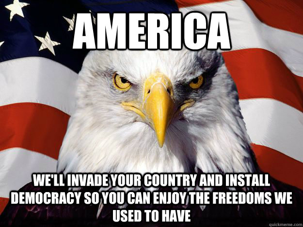 America we'll invade your country and install democracy so you can enjoy the freedoms we used to have - America we'll invade your country and install democracy so you can enjoy the freedoms we used to have  Merica Eagle