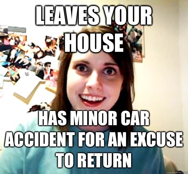 Leaves your house Has minor car accident for an excuse to return  Overly Attached Girlfriend