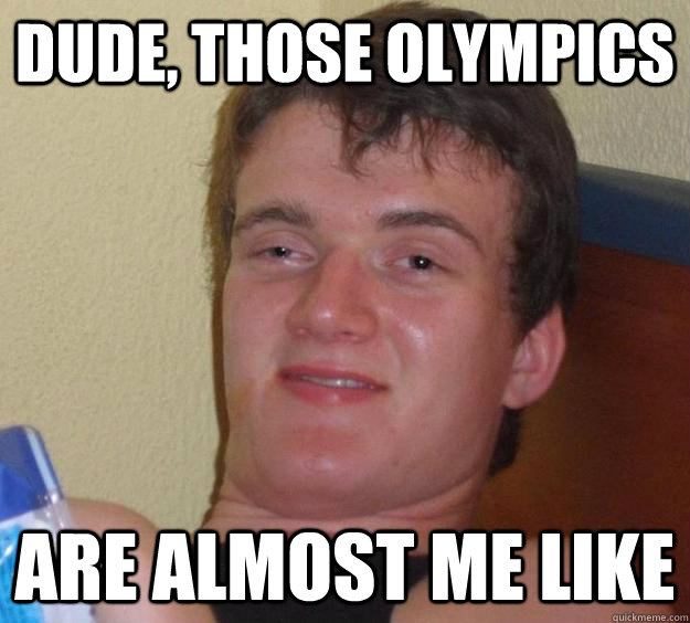 dude, those olympics are almost me like  10 Guy
