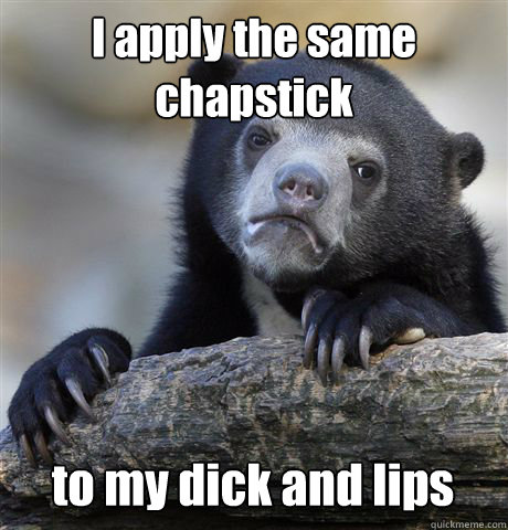 I apply the same chapstick to my dick and lips  Confession Bear