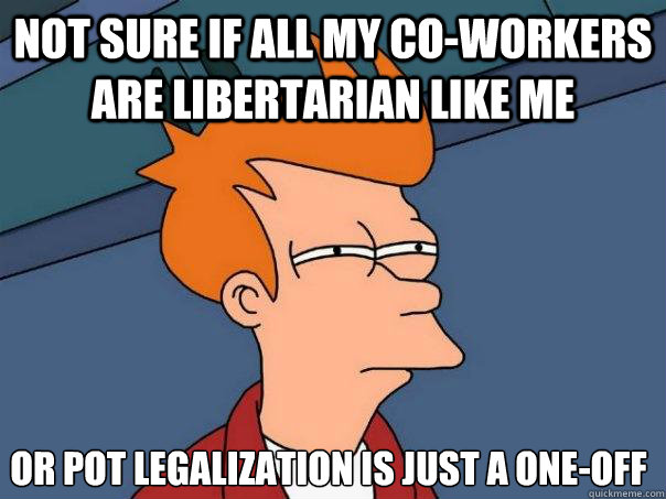 not sure if all my co-workers are libertarian like me or pot legalization is just a one-off - not sure if all my co-workers are libertarian like me or pot legalization is just a one-off  Futurama Fry