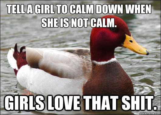 Tell a girl to calm down when she is not calm. 
 Girls love that shit.  Malicious Advice Mallard