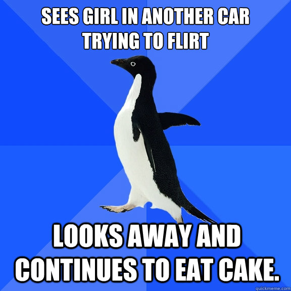 sees Girl in another car 
trying to flirt looks away and continues to eat cake.  Socially Awkward Penguin