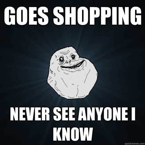 Goes Shopping Never see anyone i know  Forever Alone