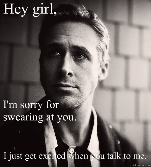Hey girl, I'm sorry for swearing at you.  I just get excited when you talk to me.  Feminist Ryan Gosling
