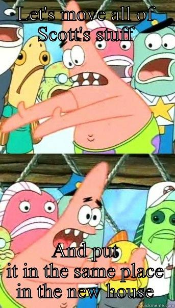 LET'S MOVE ALL OF SCOTT'S STUFF AND PUT IT IN THE SAME PLACE IN THE NEW HOUSE Push it somewhere else Patrick