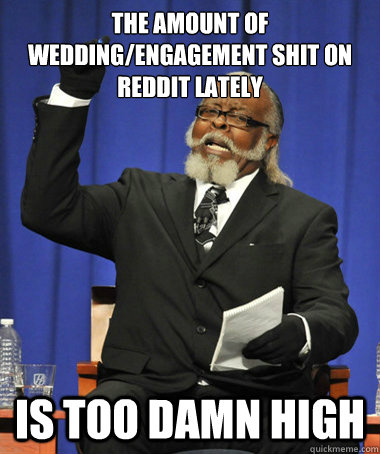 the amount of wedding/engagement shit on reddit lately is too damn high  The Rent Is Too Damn High