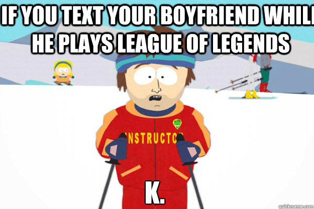 IF YOU text your boyfriend while he plays league of legends k.  Youre gonna have a bad time