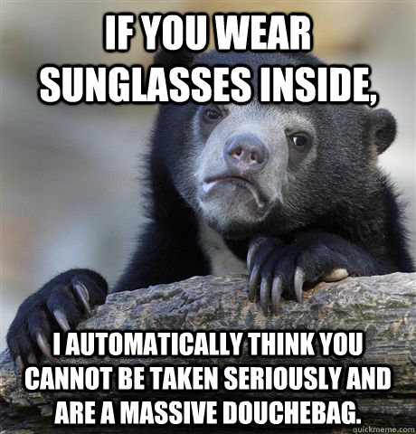 If you wear sunglasses inside, I automatically think you cannot be taken seriously and are a massive douchebag. - If you wear sunglasses inside, I automatically think you cannot be taken seriously and are a massive douchebag.  Confession Bear