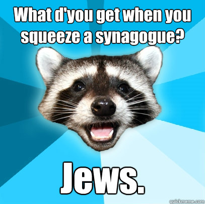 What d'you get when you squeeze a synagogue? Jews. - What d'you get when you squeeze a synagogue? Jews.  Lame Pun Coon