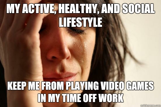 My active, healthy, and social lifestyle Keep me from playing video games in my time off work  First World Problems