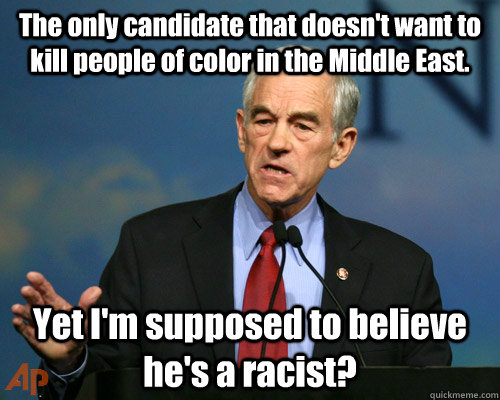The only candidate that doesn't want to kill people of color in the Middle East. Yet I'm supposed to believe he's a racist?  A Reminder Ron Paul