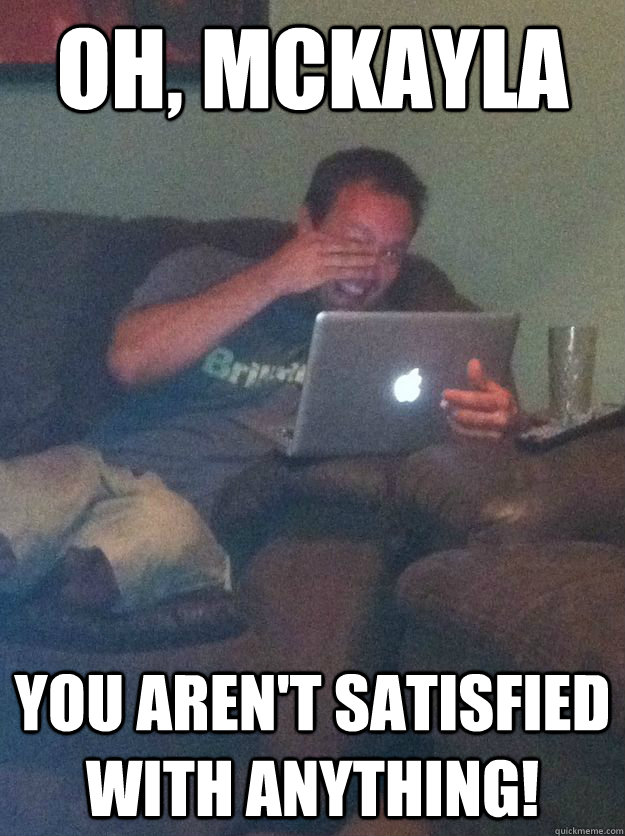 Oh, Mckayla You aren't satisfied with anything!  