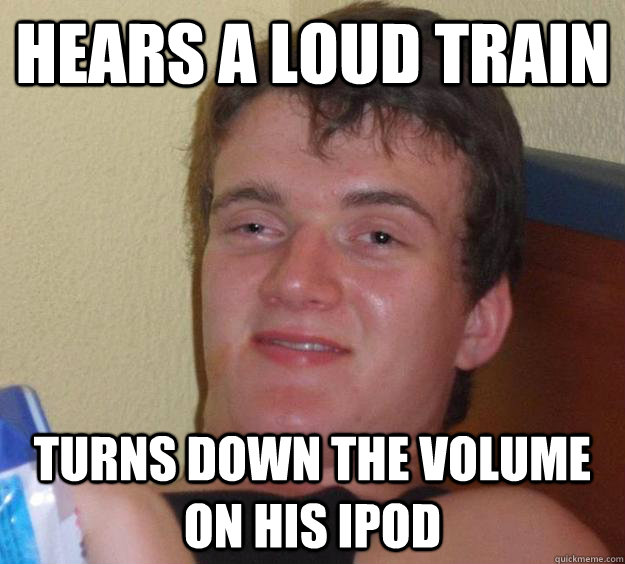 Hears a loud train Turns down the volume on his ipod  10 Guy