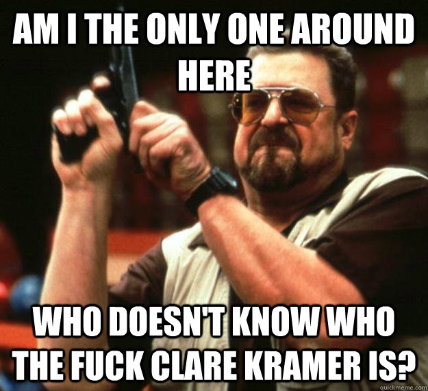 am I the only one around here Who doesn't know who the fuck Clare Kramer is? - am I the only one around here Who doesn't know who the fuck Clare Kramer is?  Angry Walter